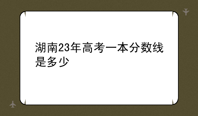 湖南23年高考一本分数线是多少