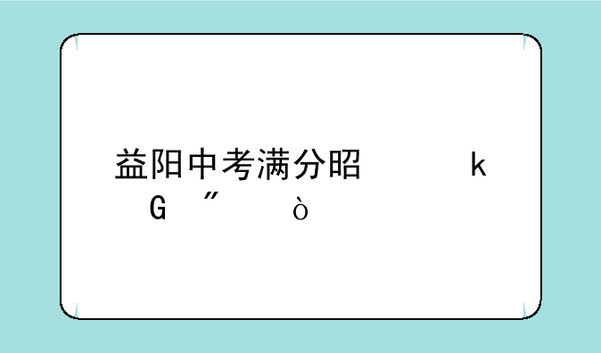 益阳中考满分是多少分？