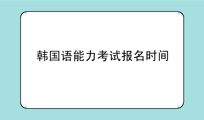 韩国语能力考试报名时间