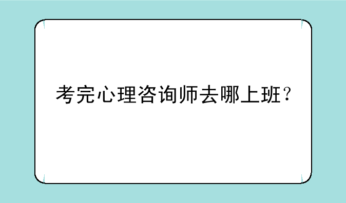 考完心理咨询师去哪上班？