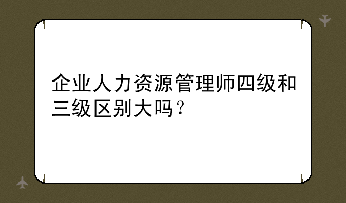 企业人力资源管理师四级和三级区别大吗？