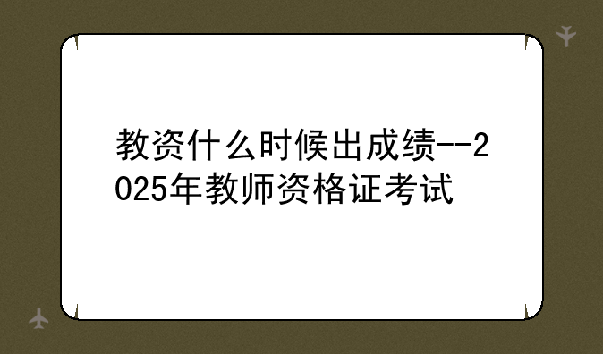 教资什么时候出成绩--2025年教师资格证考试