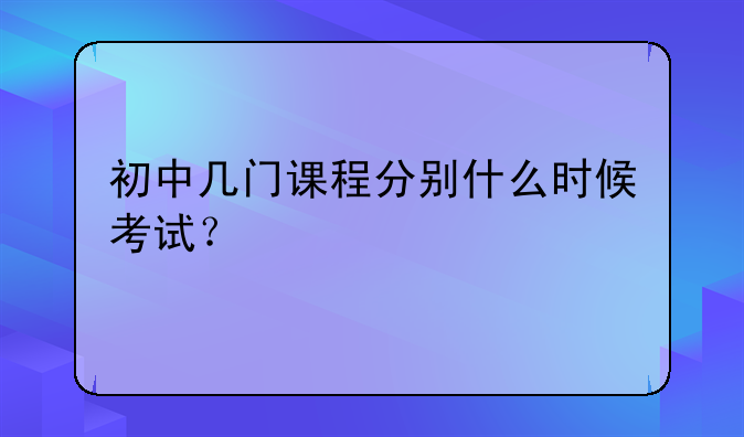 初中几门课程分别什么时候考试？
