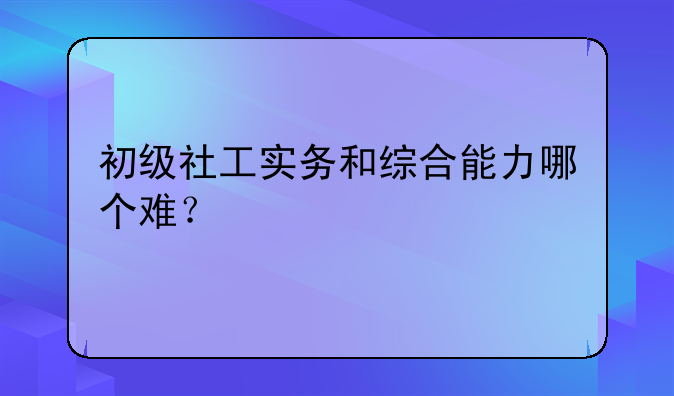 初级社工实务和综合能力哪个难？