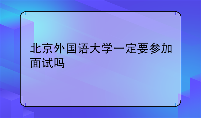 北京外国语大学一定要参加面试吗