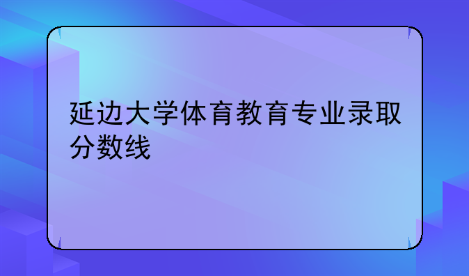 延边大学体育教育专业录取分数线