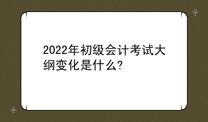 2022年初级会计考试大纲变化是什么?