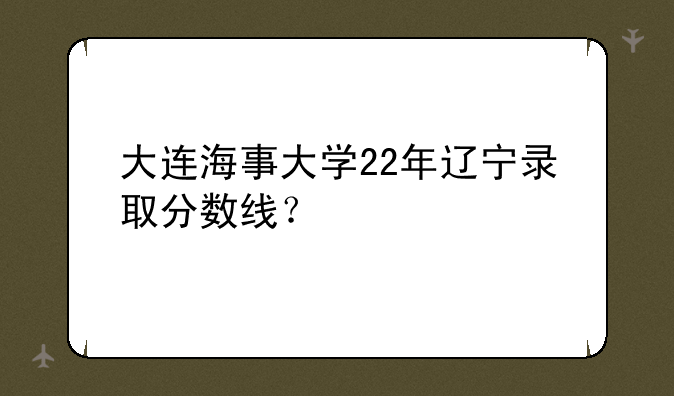 大连海事大学22年辽宁录取分数线？