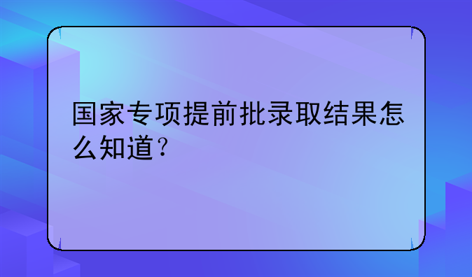 国家专项提前批录取结果怎么知道？