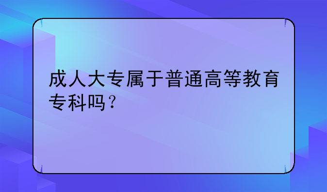 成人大专属于普通高等教育专科吗？