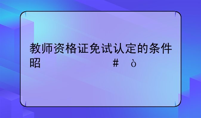 教师资格证免试认定的条件是什么？