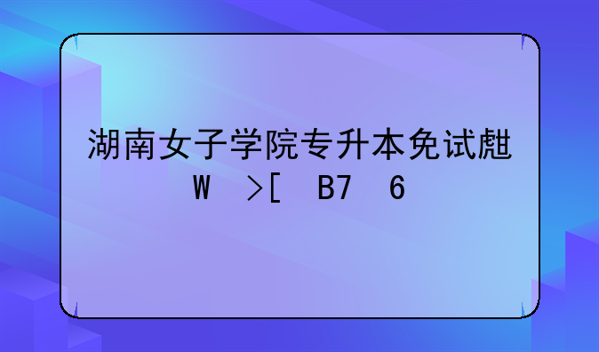 湖南女子学院专升本免试生录取名单