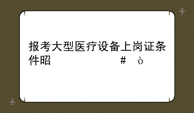 报考大型医疗设备上岗证条件是什么？