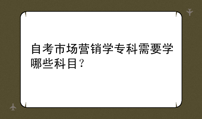自考市场营销学专科需要学哪些科目？