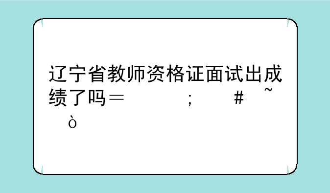 辽宁省教师资格证面试出成绩了吗？怎么查？