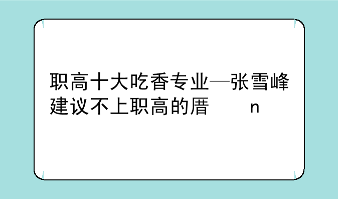 职高十大吃香专业—张雪峰建议不上职高的原因