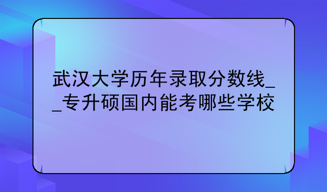 武汉大学历年录取分数线__专升硕国内能考哪些学校