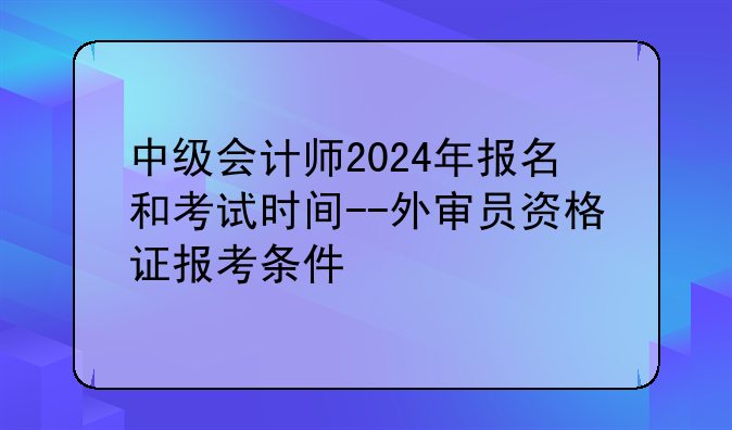 中级会计师2024年报名和考试时间--外审员资格证报考条件