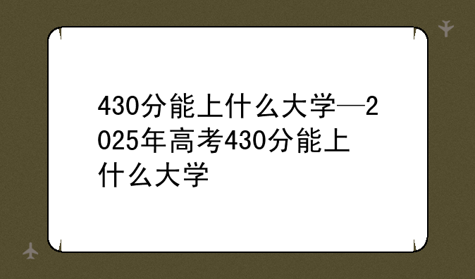 430分能上什么大学—2025年高考430分能上什么大学
