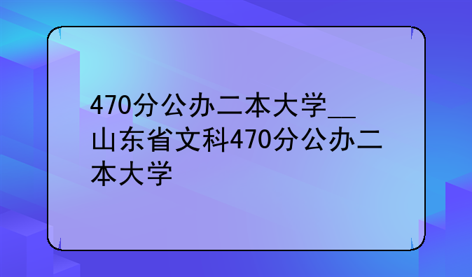 470分公办二本大学__山东省文科470分公办二本大学