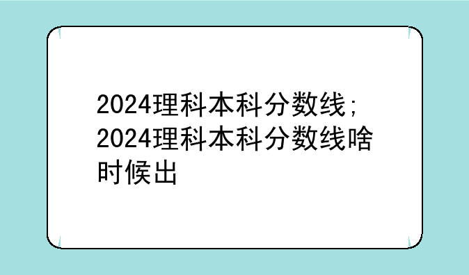 2024理科本科分数线;2024理科本科分数线啥时候出