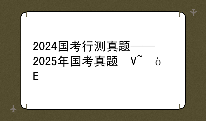 2024国考行测真题——2025年国考真题及答案