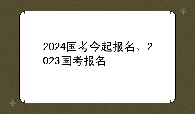 2024国考今起报名、2023国考报名