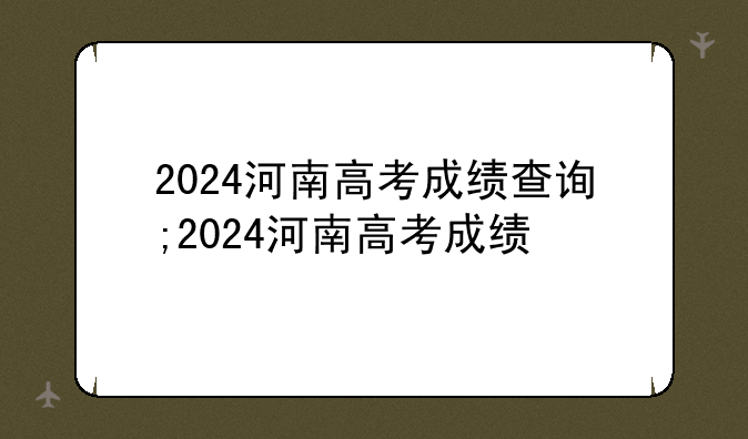 2024河南高考成绩查询;2024河南高考成绩
