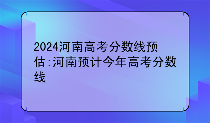 2024河南高考分数线预估:河南预计今年高考分数线