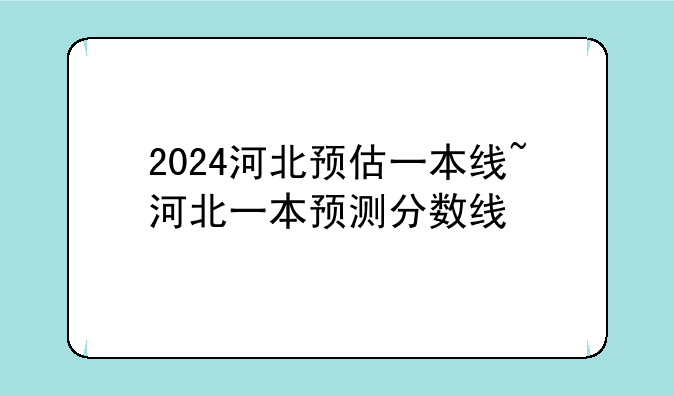 2024河北预估一本线~河北一本预测分数线