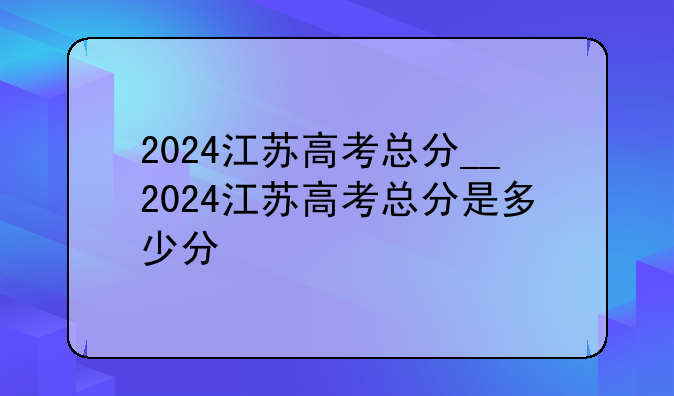 2024江苏高考总分__2024江苏高考总分是多少分
