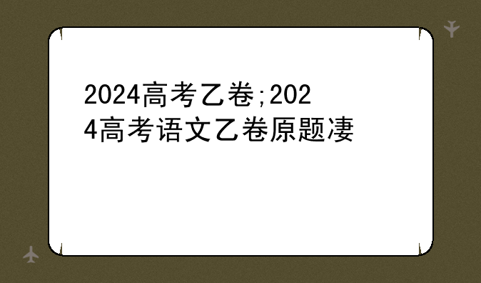 2024高考乙卷;2024高考语文乙卷原题及答案