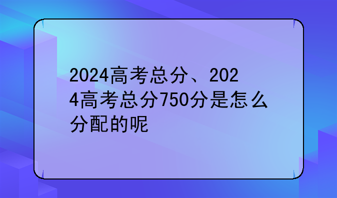 2024高考总分、2024高考总分750分是怎么分配的呢