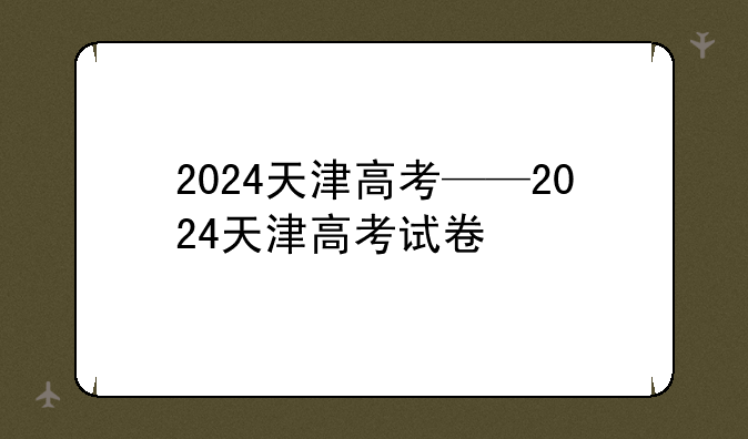 2024天津高考——2024天津高考试卷