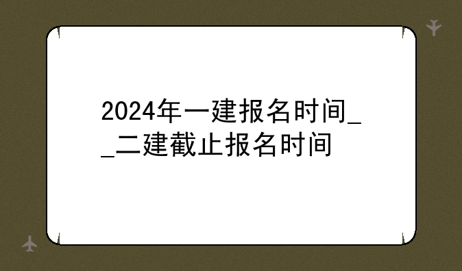 2024年一建报名时间__二建截止报名时间
