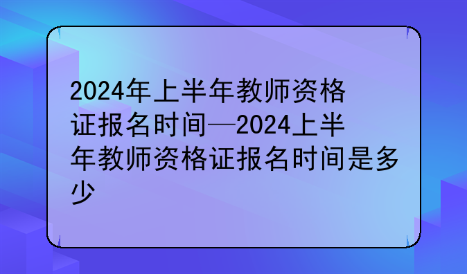 2024年上半年教师资格证报名时间—2024上半年教师资格证报名时间是多少