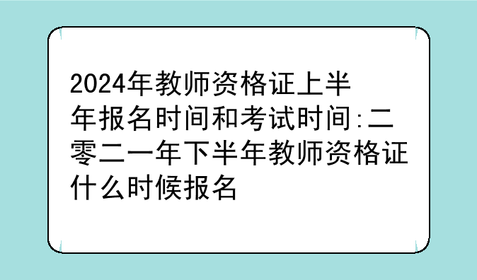 2024年教师资格证上半年报名时间和考试时间:二零二一年下半年教师资格证什么时候报名