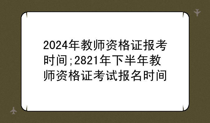 2024年教师资格证报考时间;2821年下半年教师资格证考试报名时间