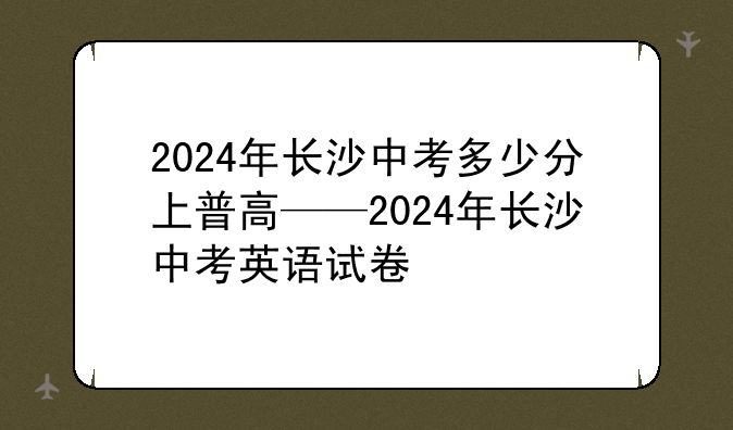 2024年长沙中考多少分上普高——2024年长沙中考英语试卷
