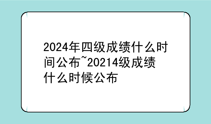 2024年四级成绩什么时间公布~20214级成绩什么时候公布