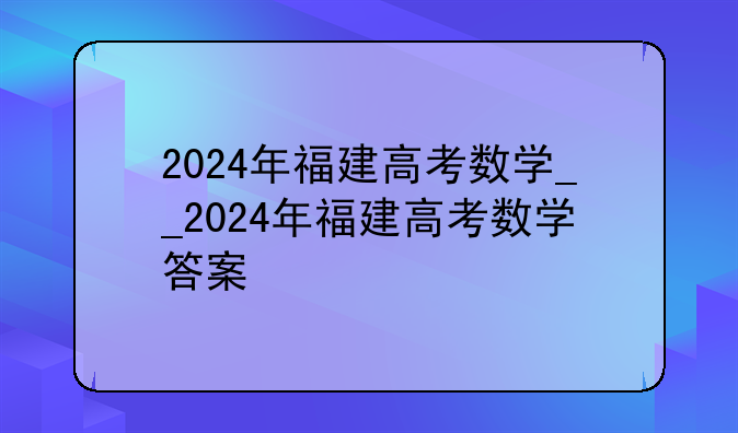 2024年福建高考数学__2024年福建高考数学答案