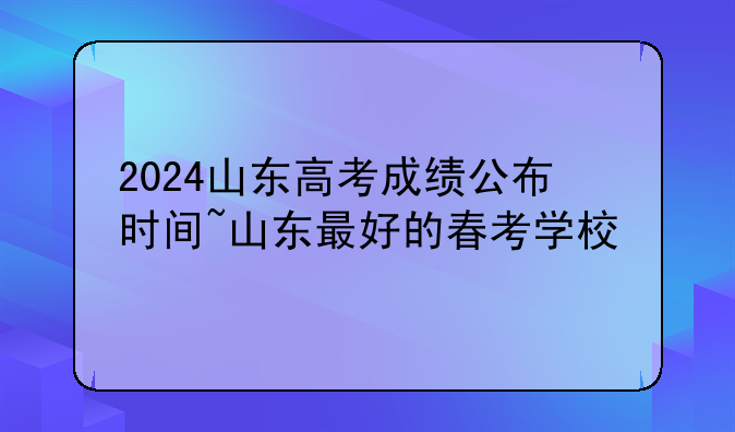 2024山东高考成绩公布时间~山东最好的春考学校