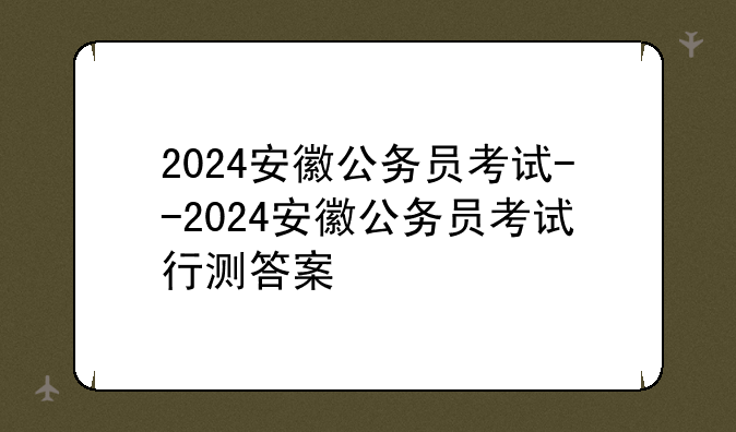 2024安徽公务员考试--2024安徽公务员考试行测答案