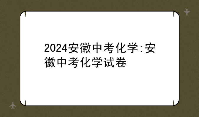 2024安徽中考化学:安徽中考化学试卷