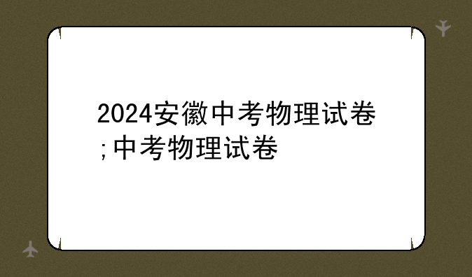 2024安徽中考物理试卷;中考物理试卷