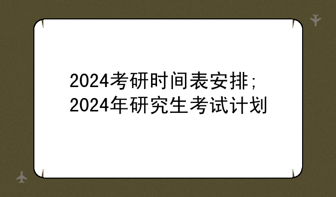 2024考研时间表安排;2024年研究生考试计划