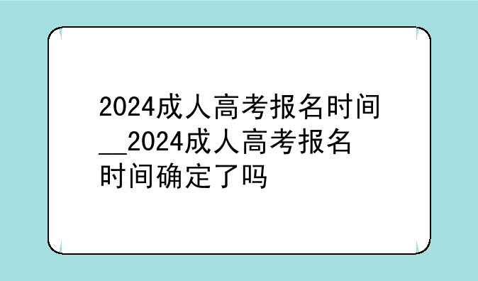 2024成人高考报名时间__2024成人高考报名时间确定了吗