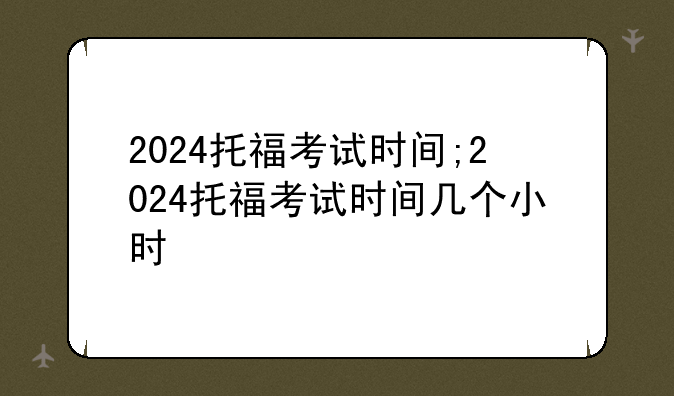 2024托福考试时间;2024托福考试时间几个小时