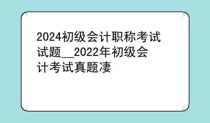 2024初级会计职称考试试题__2022年初级会计考试真题及答案