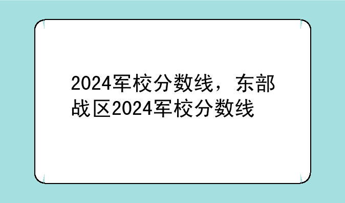 2024军校分数线，东部战区2024军校分数线